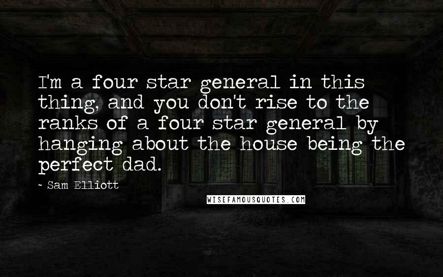 Sam Elliott quotes: I'm a four star general in this thing, and you don't rise to the ranks of a four star general by hanging about the house being the perfect dad. Sam Elliott quotes: I'm a four star general in this thing, and you don't rise to the ranks of a four star general by hanging about the house being the perfect dad.