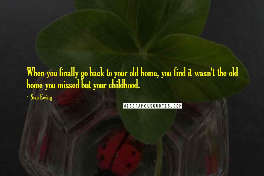 Sam Ewing quotes: When you finally go back to your old home, you find it wasn't the old home you missed but your childhood.