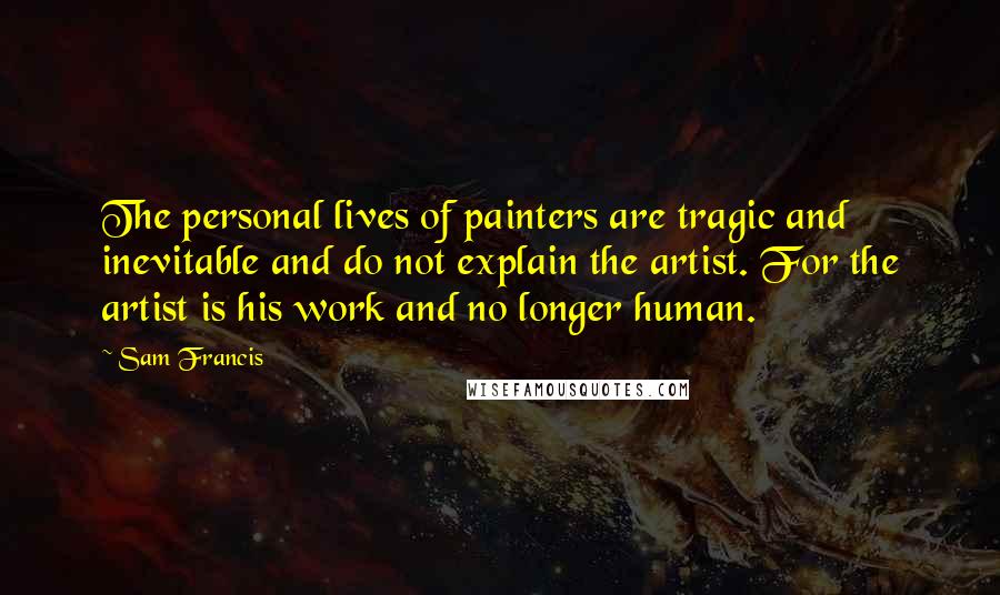 Sam Francis quotes: The personal lives of painters are tragic and inevitable and do not explain the artist. For the artist is his work and no longer human.