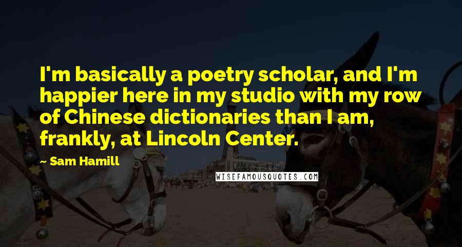 Sam Hamill quotes: I'm basically a poetry scholar, and I'm happier here in my studio with my row of Chinese dictionaries than I am, frankly, at Lincoln Center.