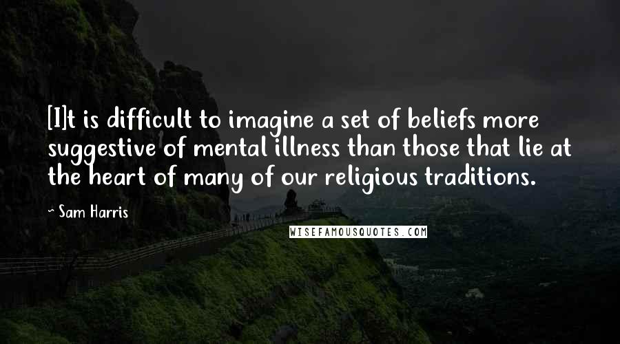 Sam Harris quotes: [I]t is difficult to imagine a set of beliefs more suggestive of mental illness than those that lie at the heart of many of our religious traditions.