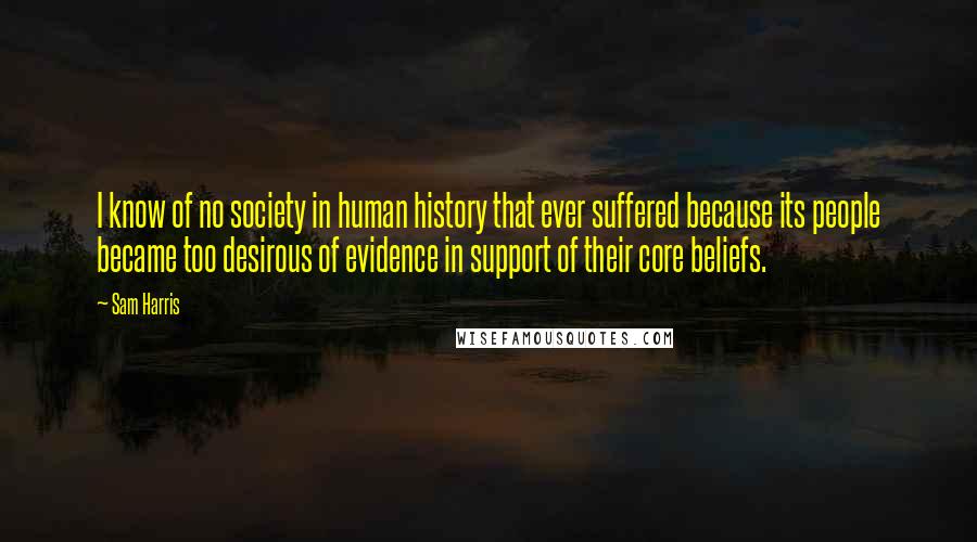 Sam Harris quotes: I know of no society in human history that ever suffered because its people became too desirous of evidence in support of their core beliefs.