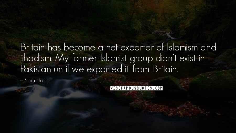 Sam Harris quotes: Britain has become a net exporter of Islamism and jihadism. My former Islamist group didn't exist in Pakistan until we exported it from Britain. Sam Harris quotes: Britain has become a net exporter of Islamism and jihadism. My former Islamist group didn't exist in Pakistan until we exported it from Britain.
