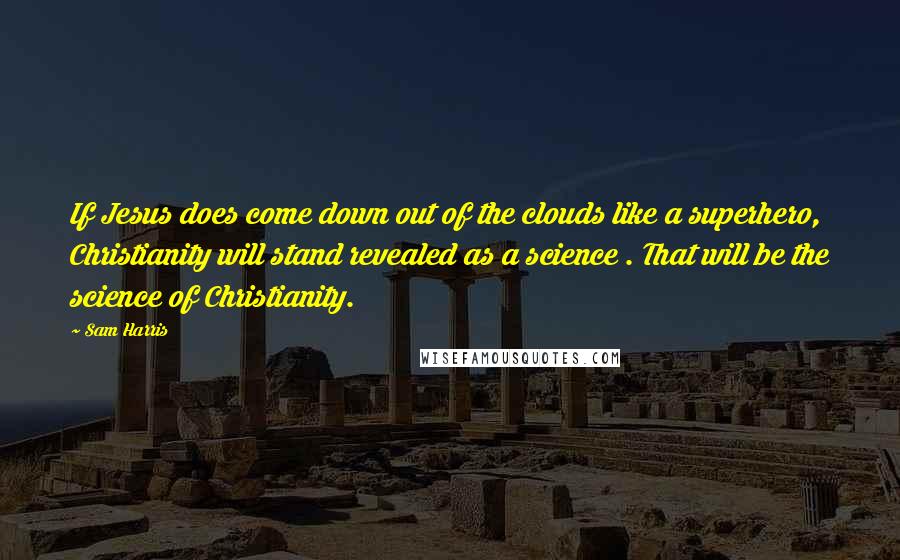 Sam Harris quotes: If Jesus does come down out of the clouds like a superhero, Christianity will stand revealed as a science . That will be the science of Christianity. Sam Harris quotes: If Jesus does come down out of the clouds like a superhero, Christianity will stand revealed as a science . That will be the science of Christianity.