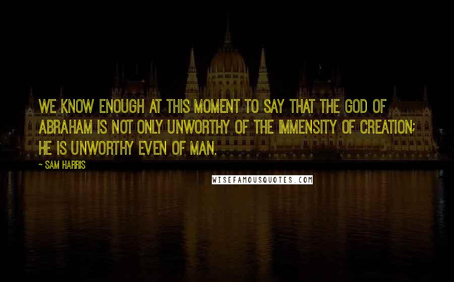 Sam Harris quotes: We know enough at this moment to say that the God of Abraham is not only unworthy of the immensity of creation; he is unworthy even of man. Sam Harris quotes: We know enough at this moment to say that the God of Abraham is not only unworthy of the immensity of creation; he is unworthy even of man.