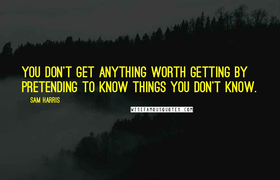 Sam Harris quotes: You don't get anything worth getting by pretending to know things you don't know.