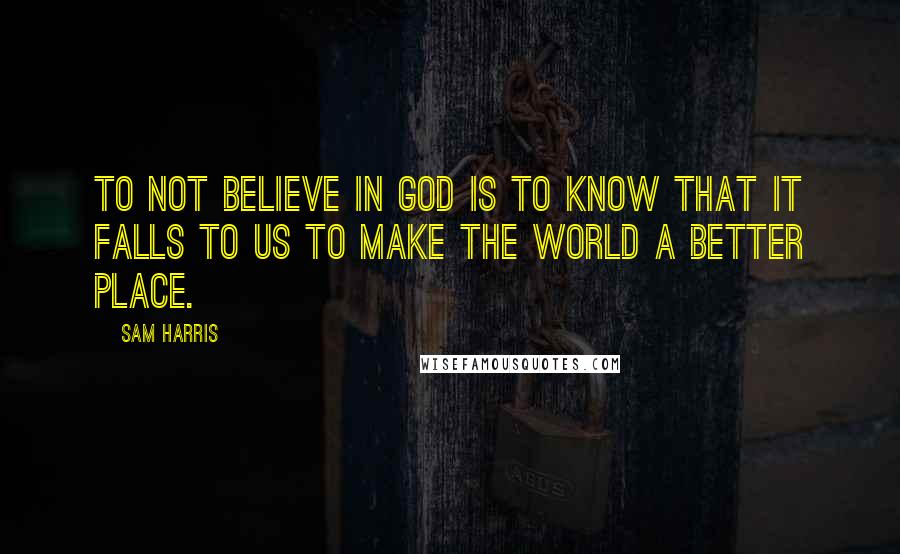 Sam Harris quotes: To not believe in God is to know that it falls to us to make the world a better place.