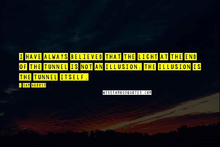 Sam Harris quotes: I have always believed that the light at the end of the tunnel is not an illusion; the illusion is the tunnel itself. Sam Harris quotes: I have always believed that the light at the end of the tunnel is not an illusion; the illusion is the tunnel itself.
