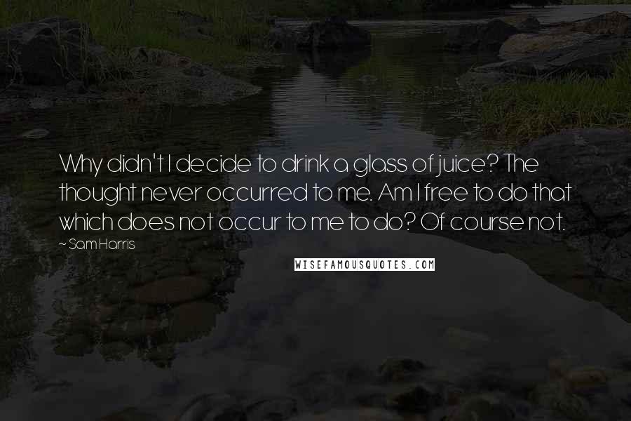 Sam Harris quotes: Why didn't I decide to drink a glass of juice? The thought never occurred to me. Am I free to do that which does not occur to me to do? Sam Harris quotes: Why didn't I decide to drink a glass of juice? The thought never occurred to me. Am I free to do that which does not occur to me to do?
