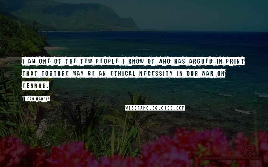 Sam Harris quotes: I am one of the few people I know of who has argued in print that torture may be an ethical necessity in our war on terror.
