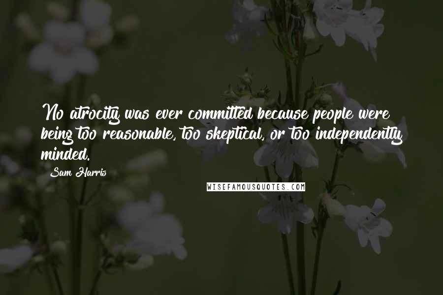 Sam Harris quotes: No atrocity was ever committed because people were being too reasonable, too skeptical, or too independently minded.