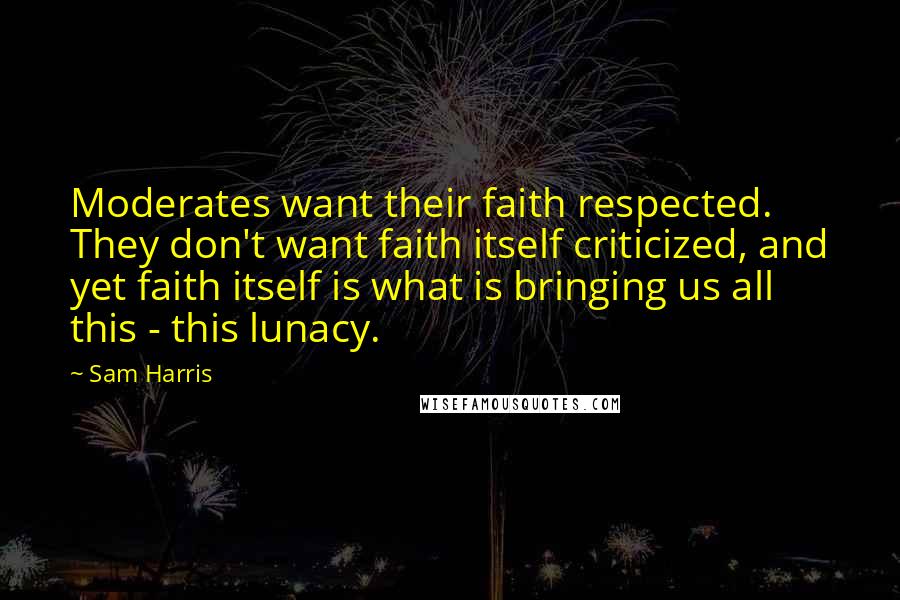 Sam Harris quotes: Moderates want their faith respected. They don't want faith itself criticized, and yet faith itself is what is bringing us all this - this lunacy. Sam Harris quotes: Moderates want their faith respected. They don't want faith itself criticized, and yet faith itself is what is bringing us all this - this lunacy.