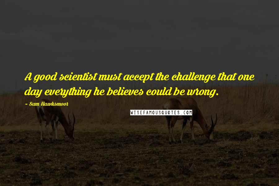 Sam Hawksmoor quotes: A good scientist must accept the challenge that one day everything he believes could be wrong.