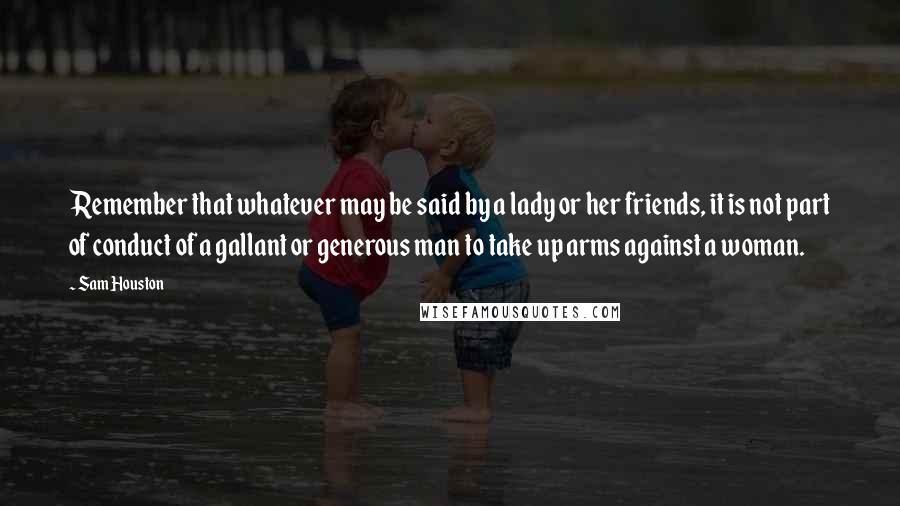 Sam Houston quotes: Remember that whatever may be said by a lady or her friends, it is not part of conduct of a gallant or generous man to take up arms against a Sam Houston quotes: Remember that whatever may be said by a lady or her friends, it is not part of conduct of a gallant or generous man to take up arms against a