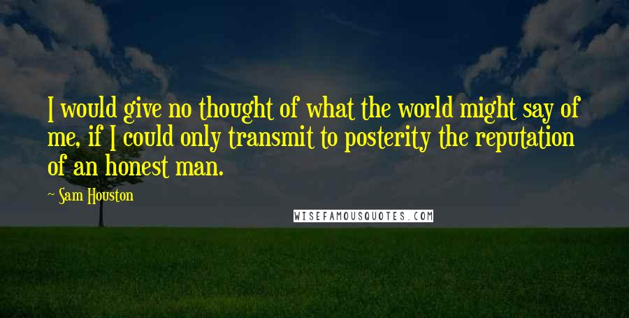 Sam Houston quotes: I would give no thought of what the world might say of me, if I could only transmit to posterity the reputation of an honest man. Sam Houston quotes: I would give no thought of what the world might say of me, if I could only transmit to posterity the reputation of an honest man.