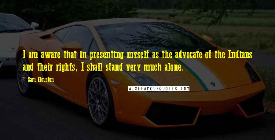 Sam Houston quotes: I am aware that in presenting myself as the advocate of the Indians and their rights, I shall stand very much alone.