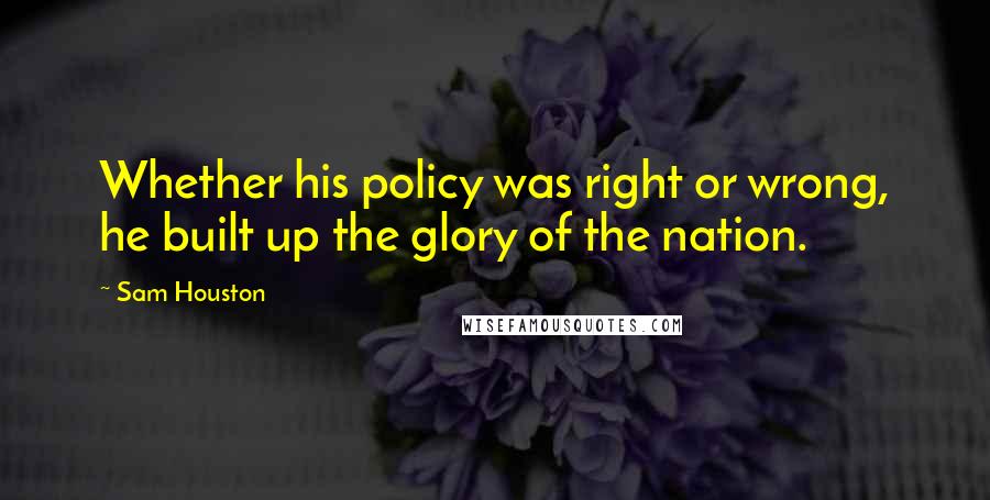Sam Houston quotes: Whether his policy was right or wrong, he built up the glory of the nation.
