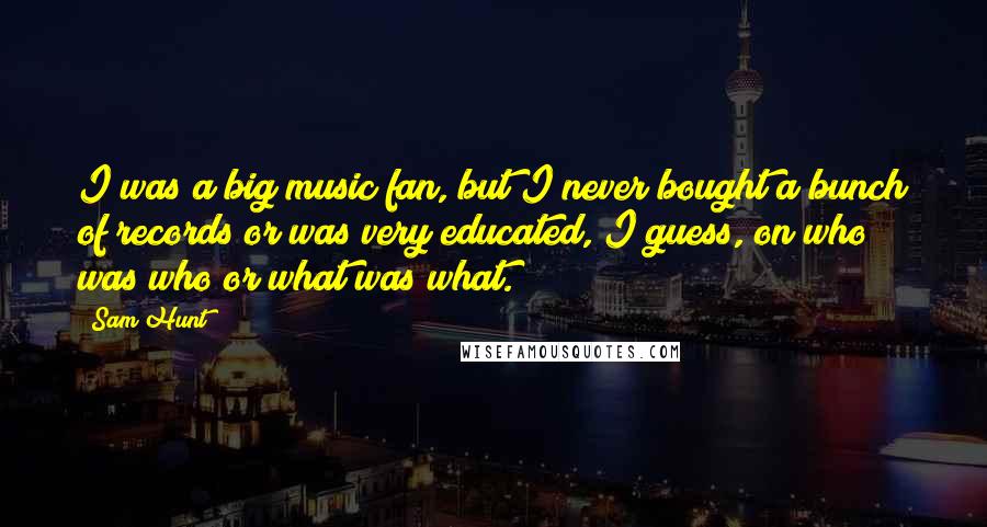 Sam Hunt quotes: I was a big music fan, but I never bought a bunch of records or was very educated, I guess, on who was who or what was what. Sam Hunt quotes: I was a big music fan, but I never bought a bunch of records or was very educated, I guess, on who was who or what was what.