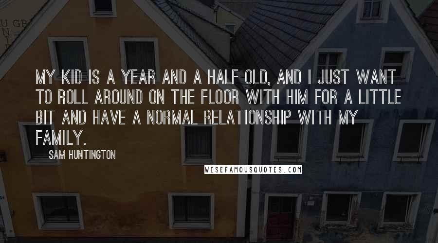 Sam Huntington quotes: My kid is a year and a half old, and I just want to roll around on the floor with him for a little bit and have a normal relationship