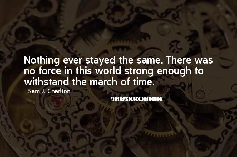 Sam J. Charlton quotes: Nothing ever stayed the same. There was no force in this world strong enough to withstand the march of time. Sam J. Charlton quotes: Nothing ever stayed the same. There was no force in this world strong enough to withstand the march of time.