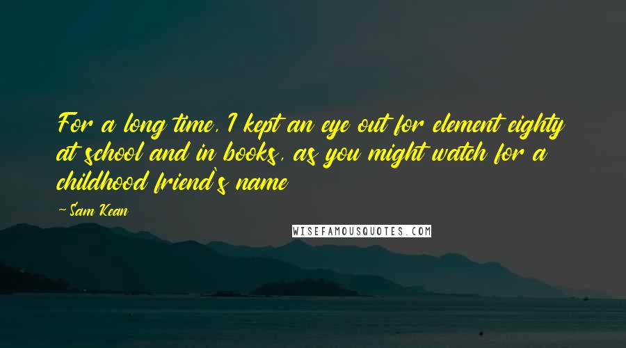 Sam Kean quotes: For a long time, I kept an eye out for element eighty at school and in books, as you might watch for a childhood friend's name