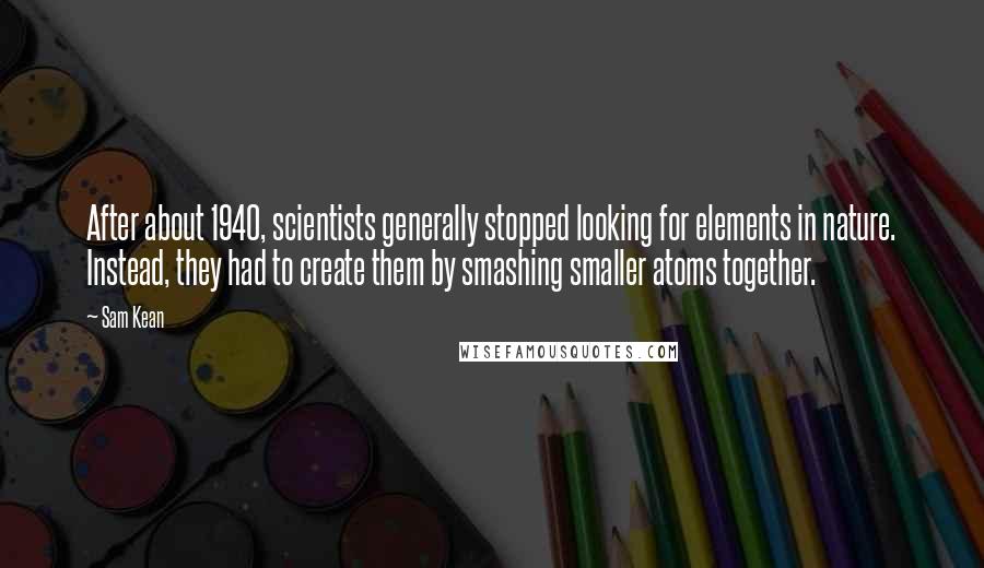 Sam Kean quotes: After about 1940, scientists generally stopped looking for elements in nature. Instead, they had to create them by smashing smaller atoms together.