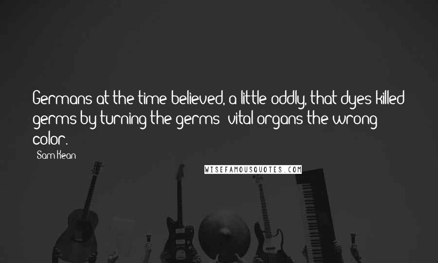 Sam Kean quotes: Germans at the time believed, a little oddly, that dyes killed germs by turning the germs' vital organs the wrong color.