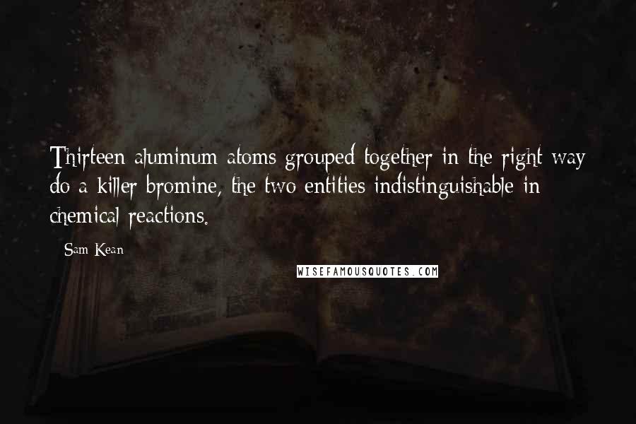 Sam Kean quotes: Thirteen aluminum atoms grouped together in the right way do a killer bromine, the two entities indistinguishable in chemical reactions.