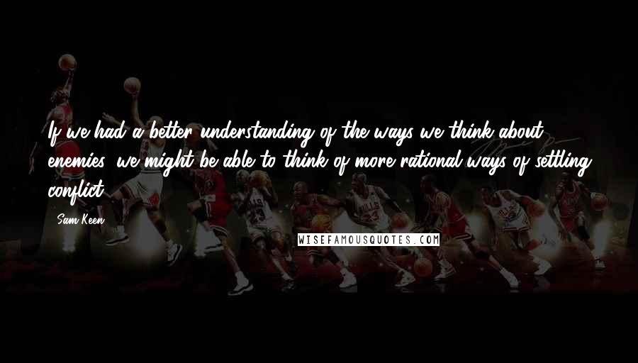 Sam Keen quotes: If we had a better understanding of the ways we think about enemies, we might be able to think of more rational ways of settling conflict. Sam Keen quotes: If we had a better understanding of the ways we think about enemies, we might be able to think of more rational ways of settling conflict.
