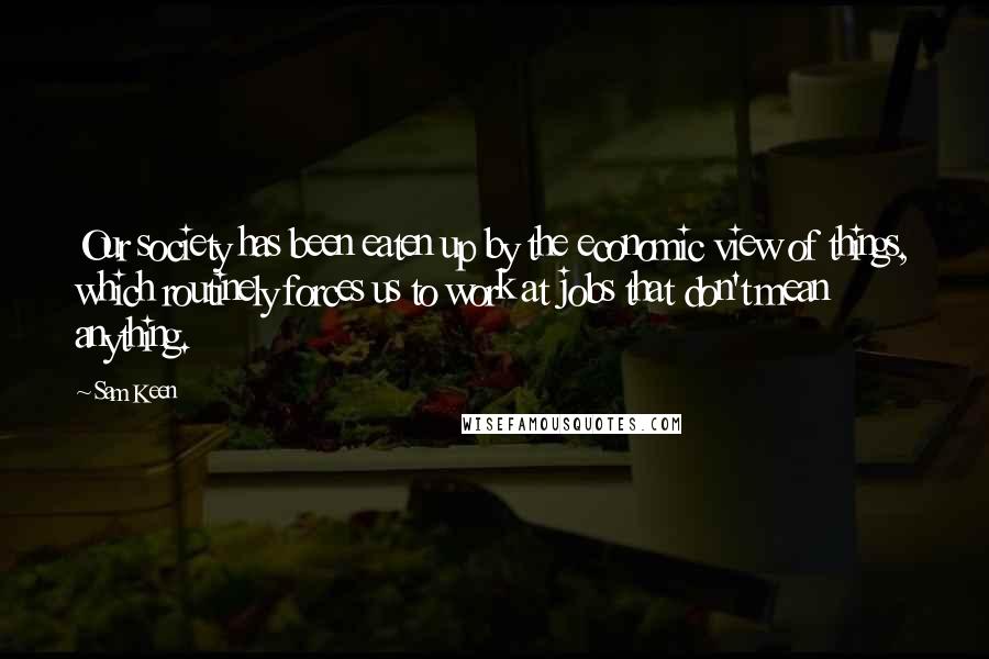 Sam Keen quotes: Our society has been eaten up by the economic view of things, which routinely forces us to work at jobs that don't mean anything.