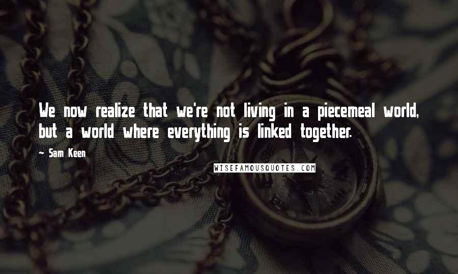 Sam Keen quotes: We now realize that we're not living in a piecemeal world, but a world where everything is linked together.