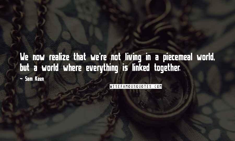 Sam Keen quotes: We now realize that we're not living in a piecemeal world, but a world where everything is linked together. Sam Keen quotes: We now realize that we're not living in a piecemeal world, but a world where everything is linked together.
