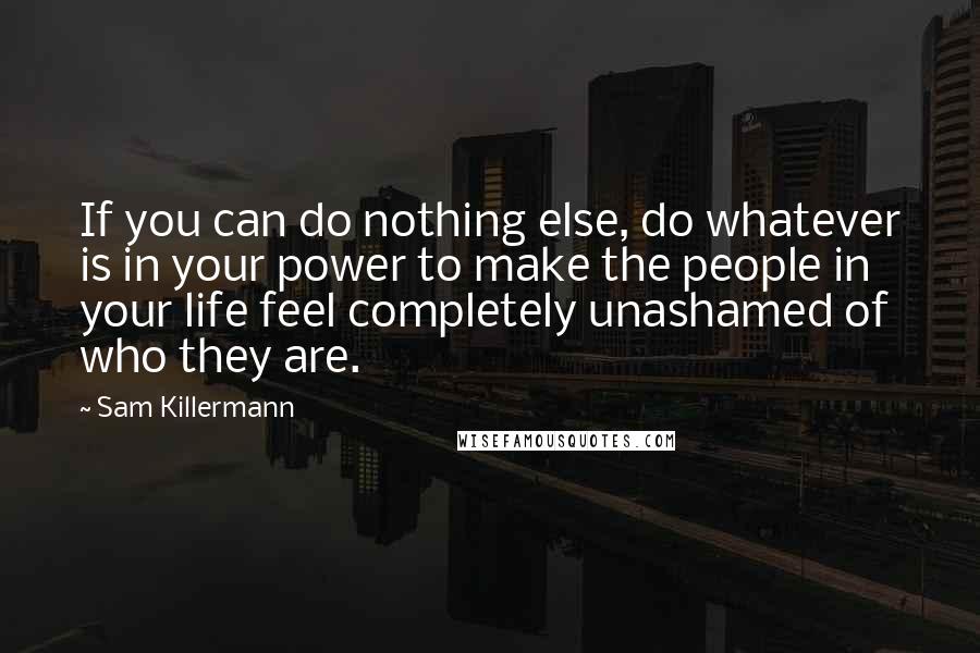 Sam Killermann quotes: If you can do nothing else, do whatever is in your power to make the people in your life feel completely unashamed of who they are.