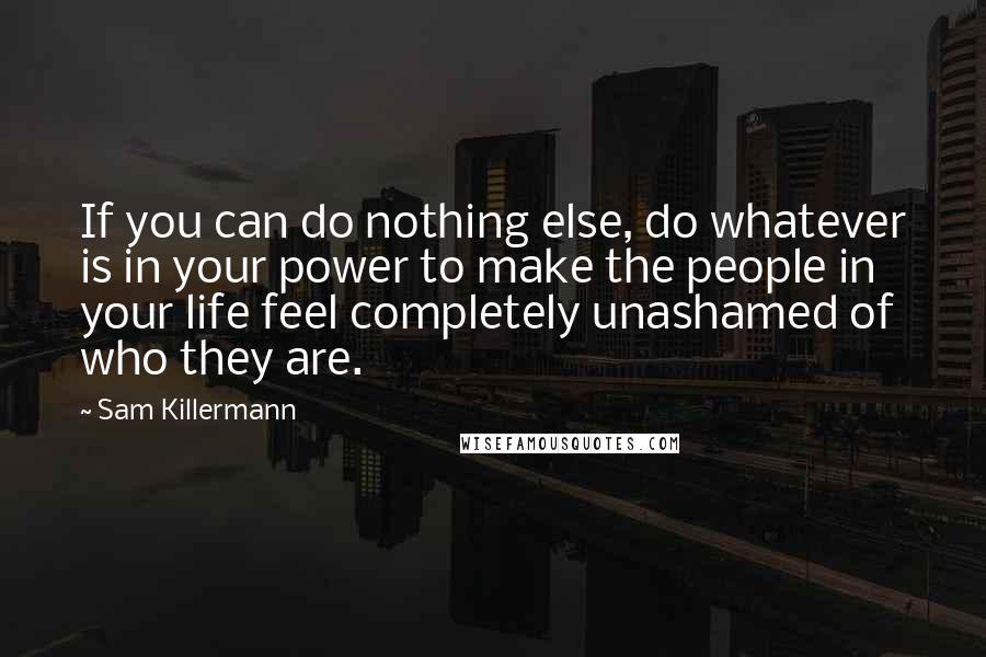 Sam Killermann quotes: If you can do nothing else, do whatever is in your power to make the people in your life feel completely unashamed of who they are. Sam Killermann quotes: If you can do nothing else, do whatever is in your power to make the people in your life feel completely unashamed of who they are.