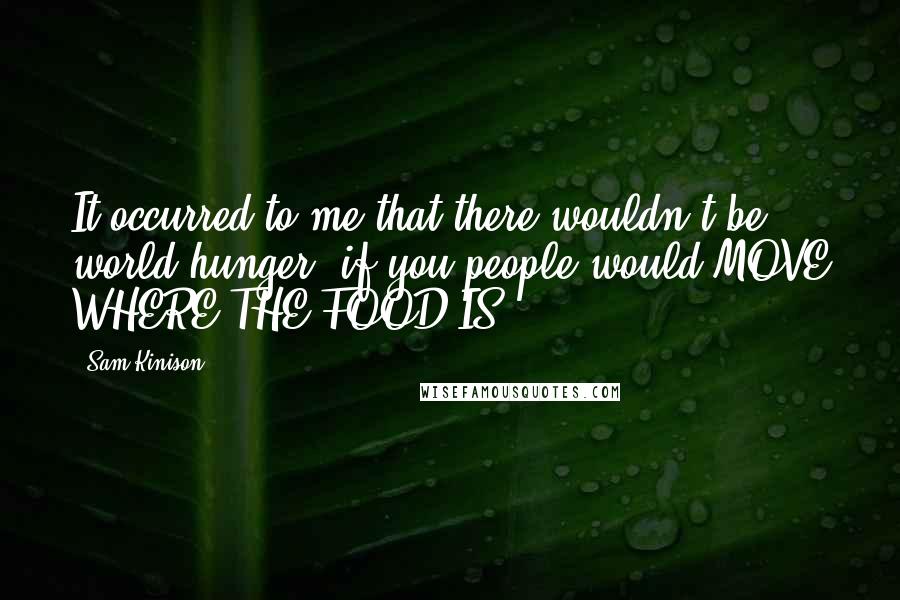 Sam Kinison quotes: It occurred to me that there wouldn't be world hunger, if you people would MOVE WHERE THE FOOD IS!!!