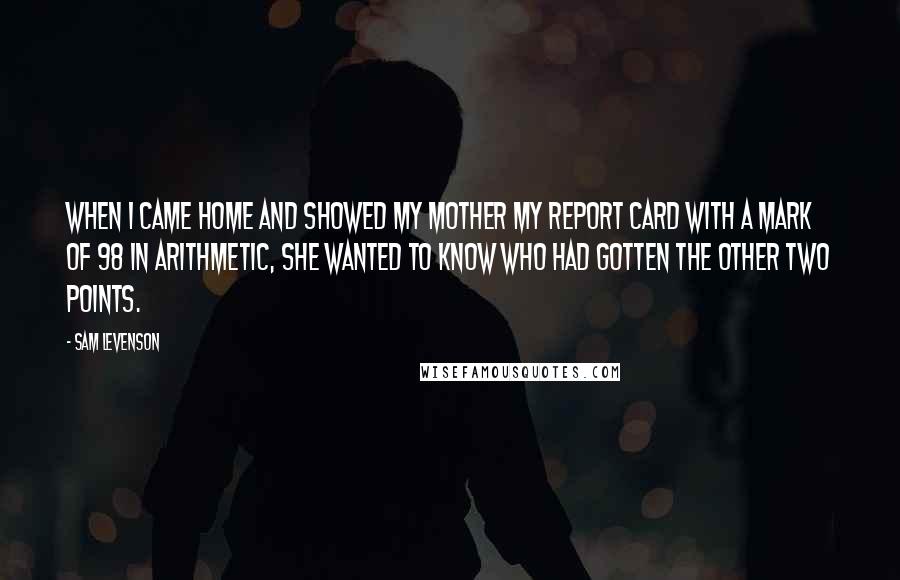 Sam Levenson quotes: When I came home and showed my mother my report card with a mark of 98 in arithmetic, she wanted to know who had gotten the other two points. Sam Levenson quotes: When I came home and showed my mother my report card with a mark of 98 in arithmetic, she wanted to know who had gotten the other two points.