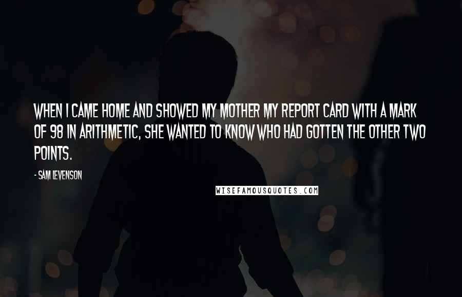 Sam Levenson quotes: When I came home and showed my mother my report card with a mark of 98 in arithmetic, she wanted to know who had gotten the other two points.