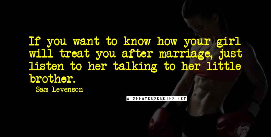 Sam Levenson quotes: If you want to know how your girl will treat you after marriage, just listen to her talking to her little brother. Sam Levenson quotes: If you want to know how your girl will treat you after marriage, just listen to her talking to her little brother.