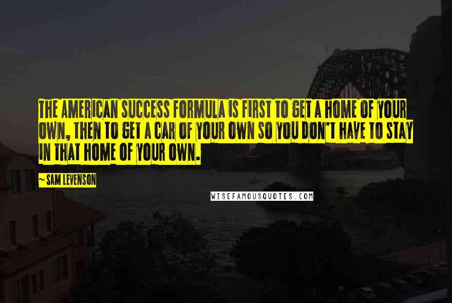 Sam Levenson quotes: The American success formula is first to get a home of your own, then to get a car of your own so you don't have to stay in that home Sam Levenson quotes: The American success formula is first to get a home of your own, then to get a car of your own so you don't have to stay in that home