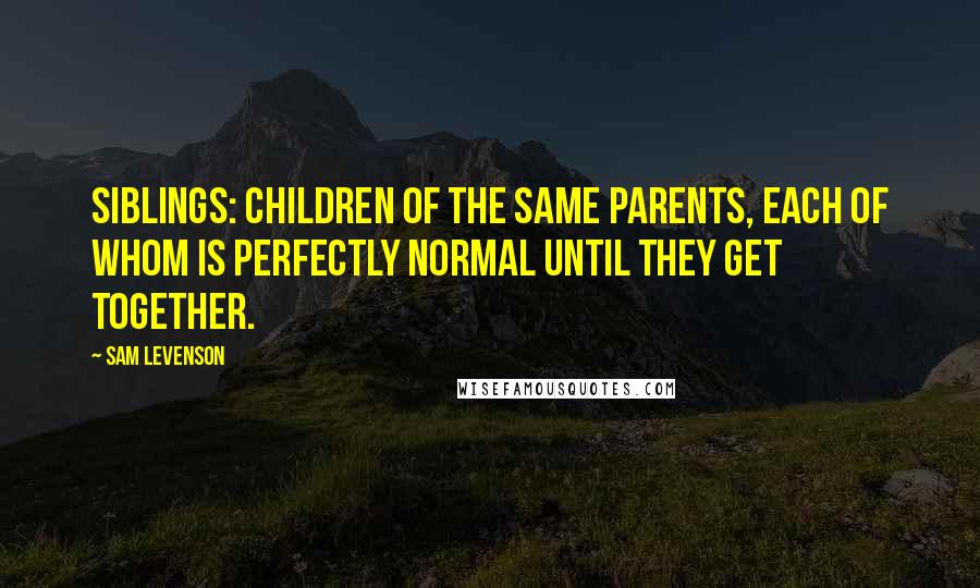 Sam Levenson quotes: Siblings: children of the same parents, each of whom is perfectly normal until they get together.