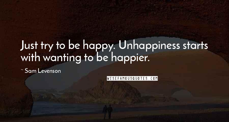 Sam Levenson quotes: Just try to be happy. Unhappiness starts with wanting to be happier.