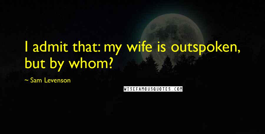 Sam Levenson quotes: I admit that: my wife is outspoken, but by whom?