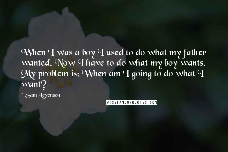 Sam Levenson quotes: When I was a boy I used to do what my father wanted. Now I have to do what my boy wants. My problem is: When am I going to