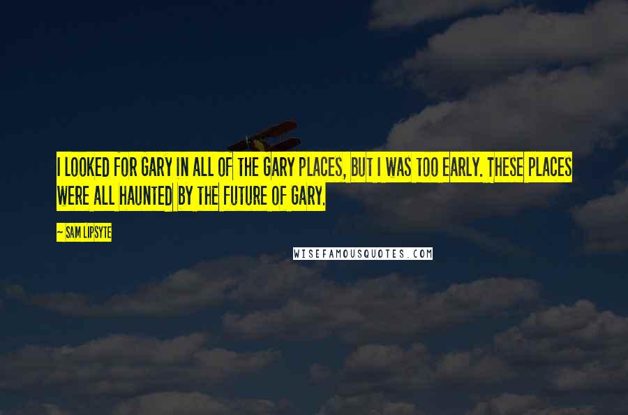 Sam Lipsyte quotes: I looked for Gary in all of the Gary places, but I was too early. These places were all haunted by the future of Gary. Sam Lipsyte quotes: I looked for Gary in all of the Gary places, but I was too early. These places were all haunted by the future of Gary.