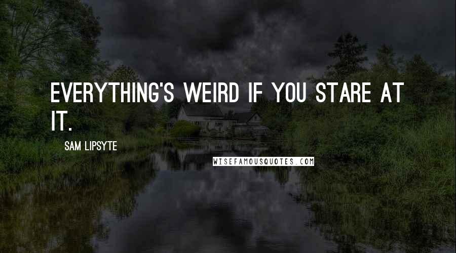 Sam Lipsyte quotes: Everything's weird if you stare at it.