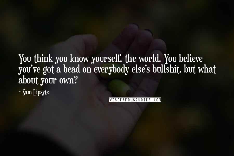 Sam Lipsyte quotes: You think you know yourself, the world. You believe you've got a bead on everybody else's bullshit, but what about your own? Sam Lipsyte quotes: You think you know yourself, the world. You believe you've got a bead on everybody else's bullshit, but what about your own?