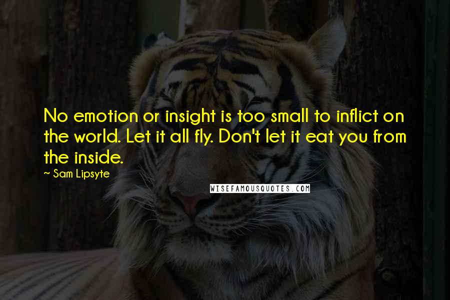 Sam Lipsyte quotes: No emotion or insight is too small to inflict on the world. Let it all fly. Don't let it eat you from the inside.