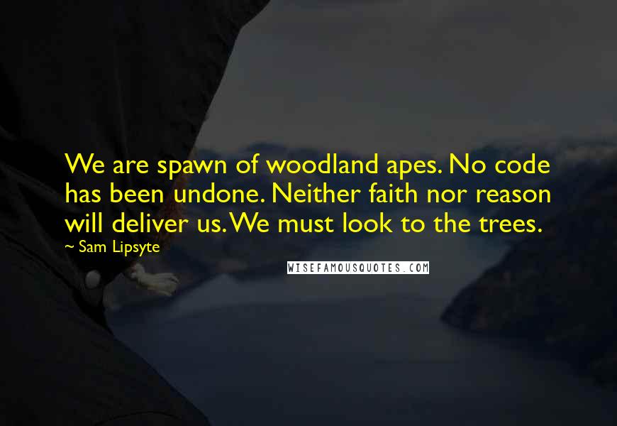 Sam Lipsyte quotes: We are spawn of woodland apes. No code has been undone. Neither faith nor reason will deliver us. We must look to the trees. Sam Lipsyte quotes: We are spawn of woodland apes. No code has been undone. Neither faith nor reason will deliver us. We must look to the trees.