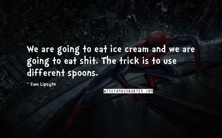 Sam Lipsyte quotes: We are going to eat ice cream and we are going to eat shit. The trick is to use different spoons.