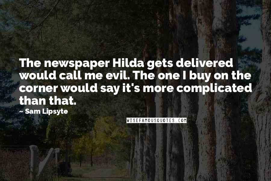 Sam Lipsyte quotes: The newspaper Hilda gets delivered would call me evil. The one I buy on the corner would say it's more complicated than that. Sam Lipsyte quotes: The newspaper Hilda gets delivered would call me evil. The one I buy on the corner would say it's more complicated than that.